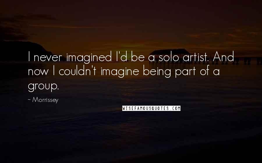 Morrissey Quotes: I never imagined I'd be a solo artist. And now I couldn't imagine being part of a group.