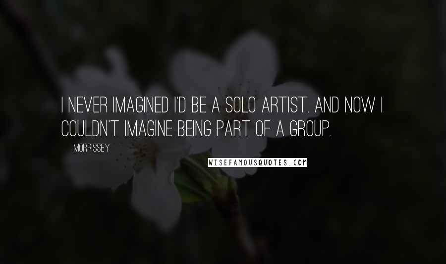 Morrissey Quotes: I never imagined I'd be a solo artist. And now I couldn't imagine being part of a group.