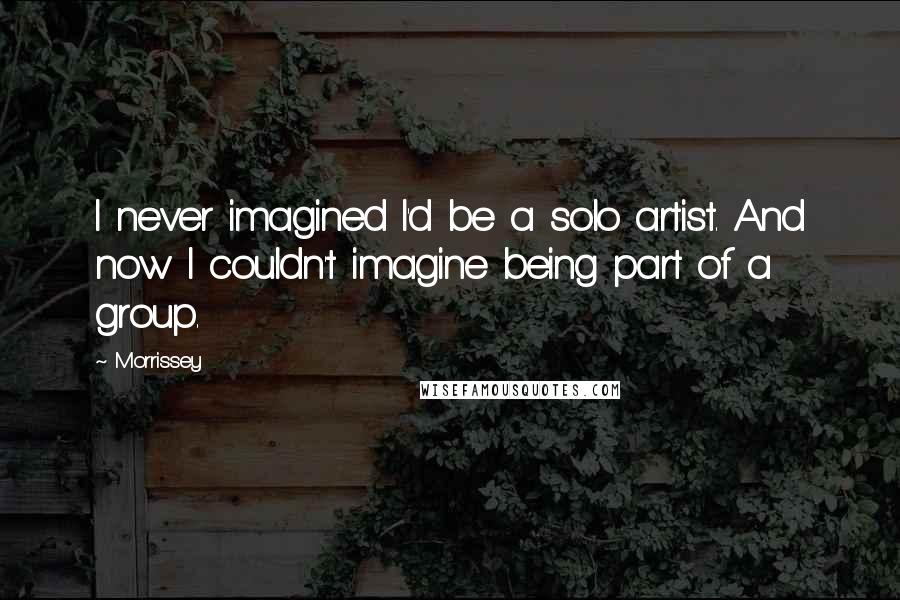 Morrissey Quotes: I never imagined I'd be a solo artist. And now I couldn't imagine being part of a group.