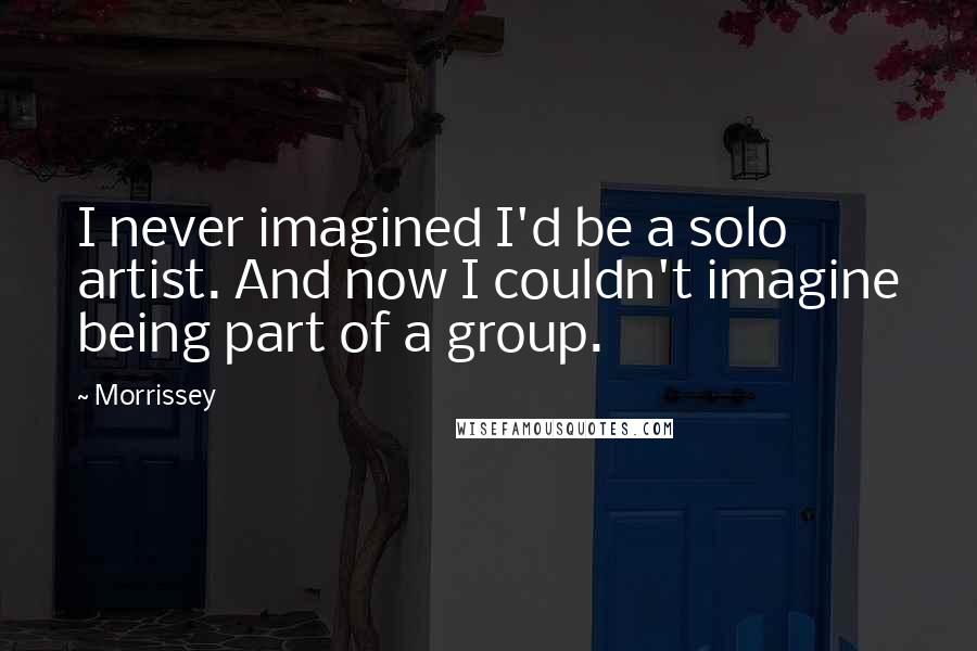 Morrissey Quotes: I never imagined I'd be a solo artist. And now I couldn't imagine being part of a group.