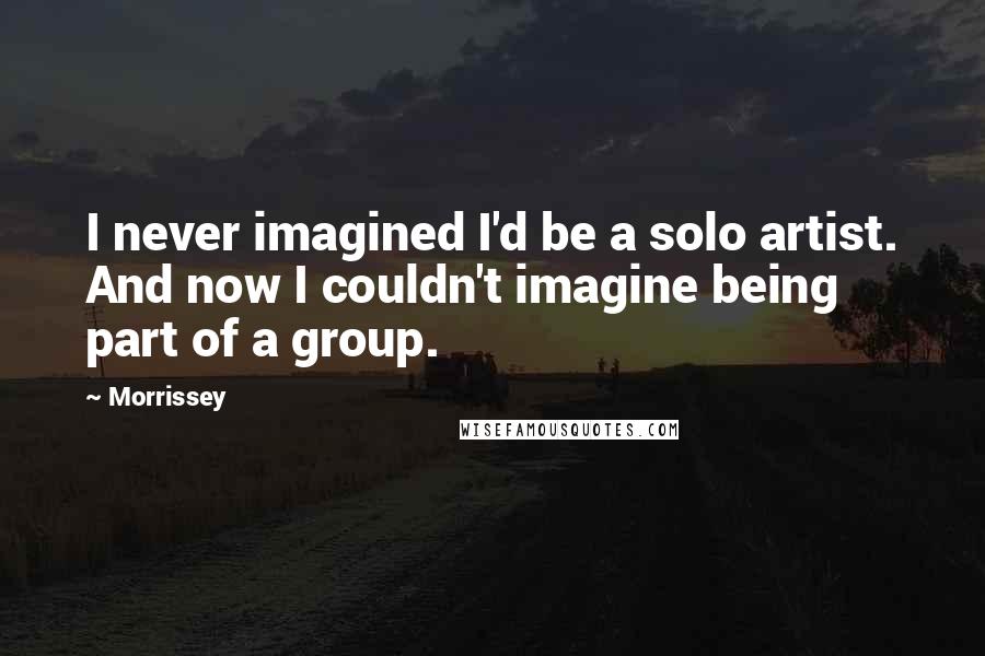 Morrissey Quotes: I never imagined I'd be a solo artist. And now I couldn't imagine being part of a group.