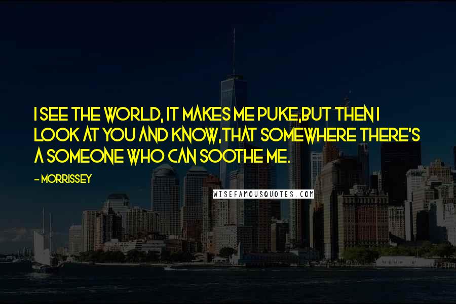 Morrissey Quotes: I see the world, it makes me puke,But then I look at you and know,that somewhere there's a someone who can soothe me.