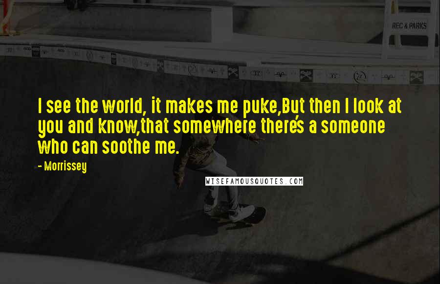 Morrissey Quotes: I see the world, it makes me puke,But then I look at you and know,that somewhere there's a someone who can soothe me.