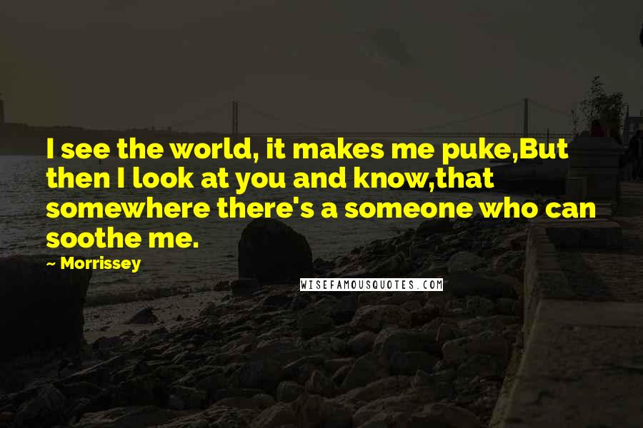Morrissey Quotes: I see the world, it makes me puke,But then I look at you and know,that somewhere there's a someone who can soothe me.