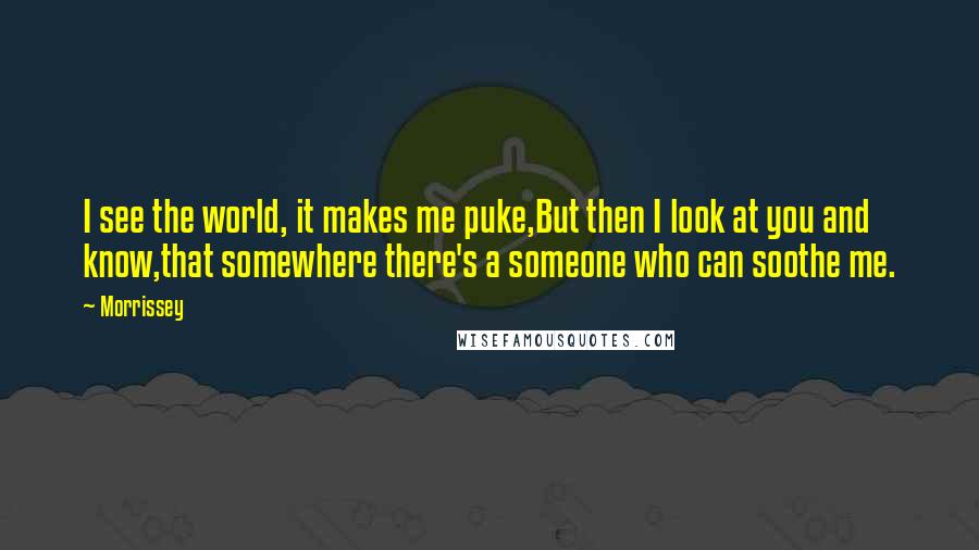 Morrissey Quotes: I see the world, it makes me puke,But then I look at you and know,that somewhere there's a someone who can soothe me.