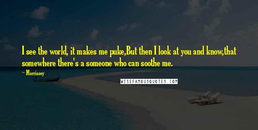 Morrissey Quotes: I see the world, it makes me puke,But then I look at you and know,that somewhere there's a someone who can soothe me.