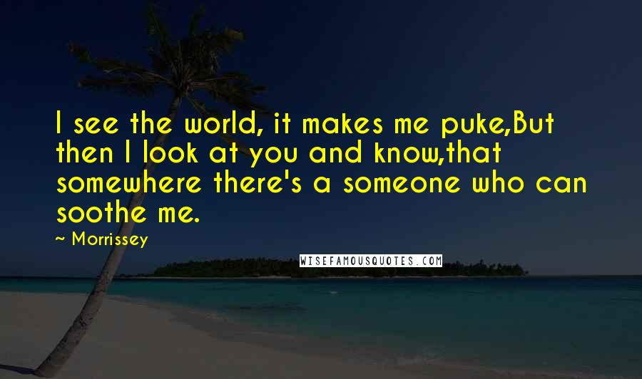 Morrissey Quotes: I see the world, it makes me puke,But then I look at you and know,that somewhere there's a someone who can soothe me.