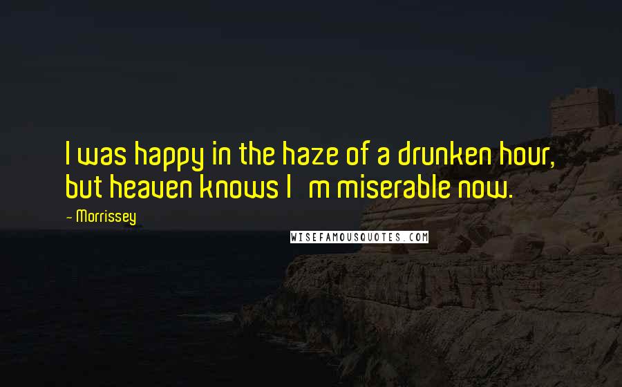 Morrissey Quotes: I was happy in the haze of a drunken hour, but heaven knows I'm miserable now.