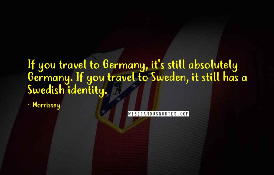 Morrissey Quotes: If you travel to Germany, it's still absolutely Germany. If you travel to Sweden, it still has a Swedish identity.