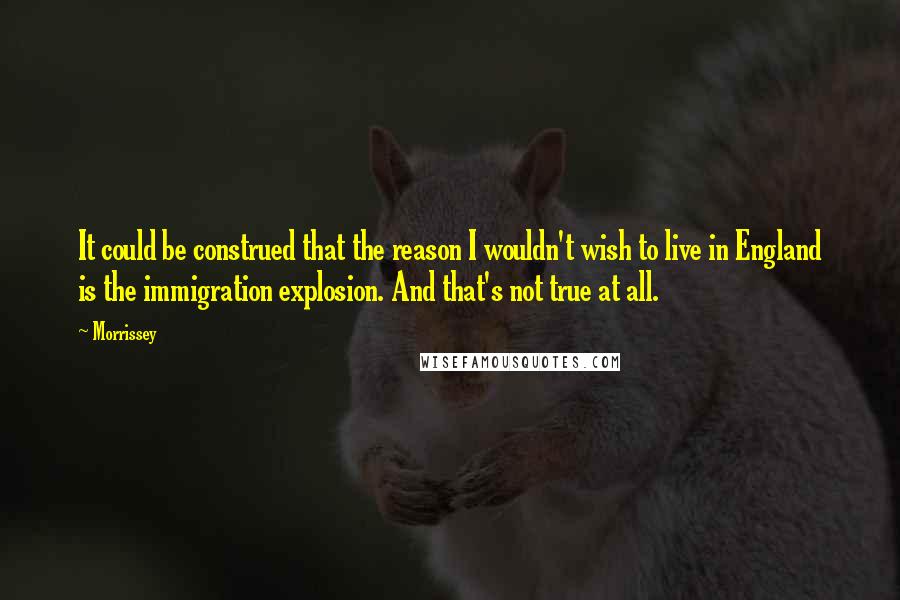 Morrissey Quotes: It could be construed that the reason I wouldn't wish to live in England is the immigration explosion. And that's not true at all.