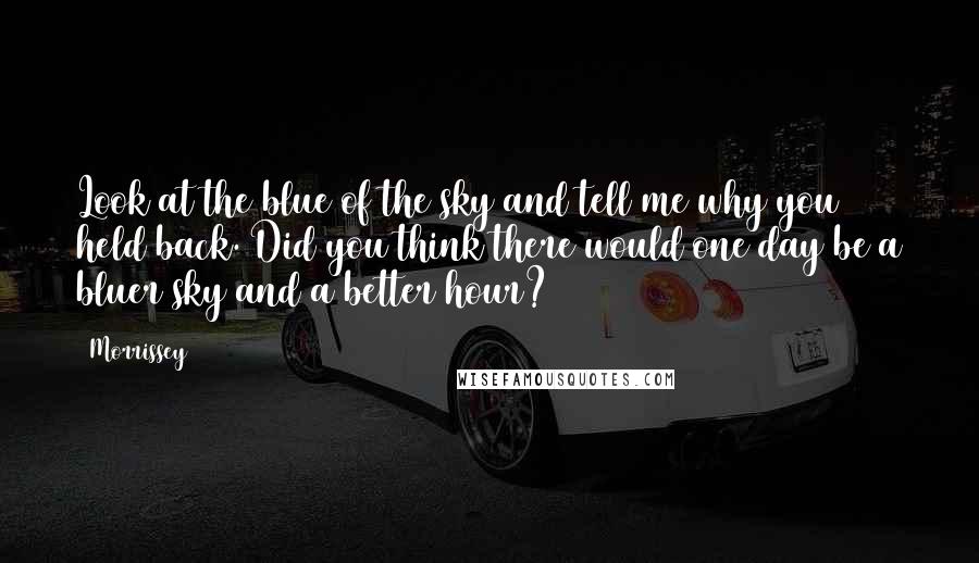 Morrissey Quotes: Look at the blue of the sky and tell me why you held back. Did you think there would one day be a bluer sky and a better hour?