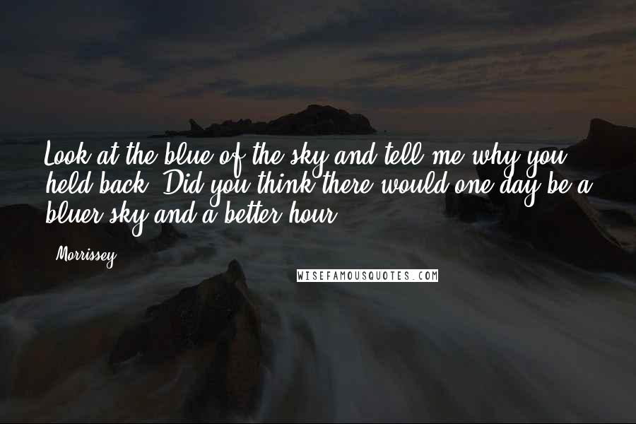 Morrissey Quotes: Look at the blue of the sky and tell me why you held back. Did you think there would one day be a bluer sky and a better hour?
