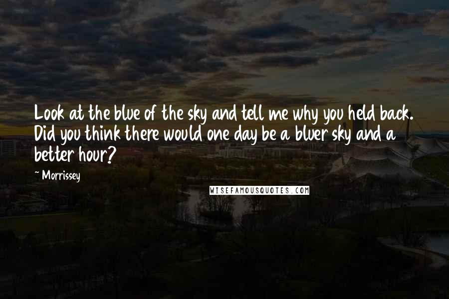 Morrissey Quotes: Look at the blue of the sky and tell me why you held back. Did you think there would one day be a bluer sky and a better hour?