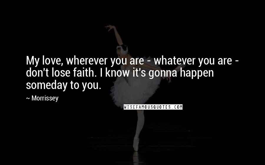 Morrissey Quotes: My love, wherever you are - whatever you are - don't lose faith. I know it's gonna happen someday to you.