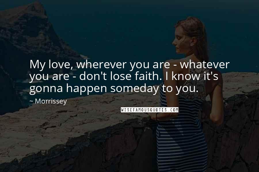 Morrissey Quotes: My love, wherever you are - whatever you are - don't lose faith. I know it's gonna happen someday to you.