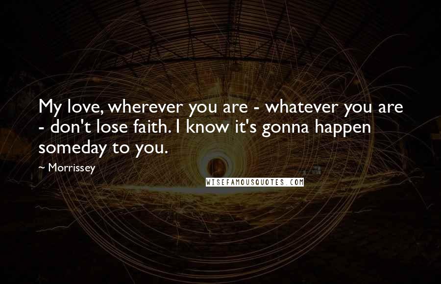 Morrissey Quotes: My love, wherever you are - whatever you are - don't lose faith. I know it's gonna happen someday to you.