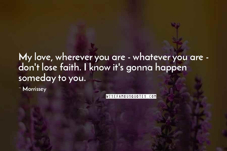 Morrissey Quotes: My love, wherever you are - whatever you are - don't lose faith. I know it's gonna happen someday to you.