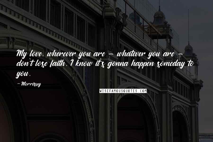 Morrissey Quotes: My love, wherever you are - whatever you are - don't lose faith. I know it's gonna happen someday to you.