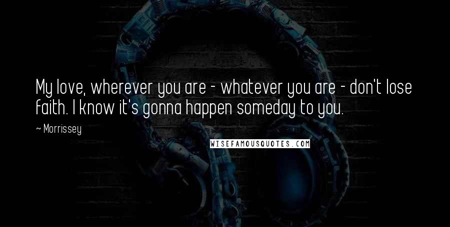 Morrissey Quotes: My love, wherever you are - whatever you are - don't lose faith. I know it's gonna happen someday to you.