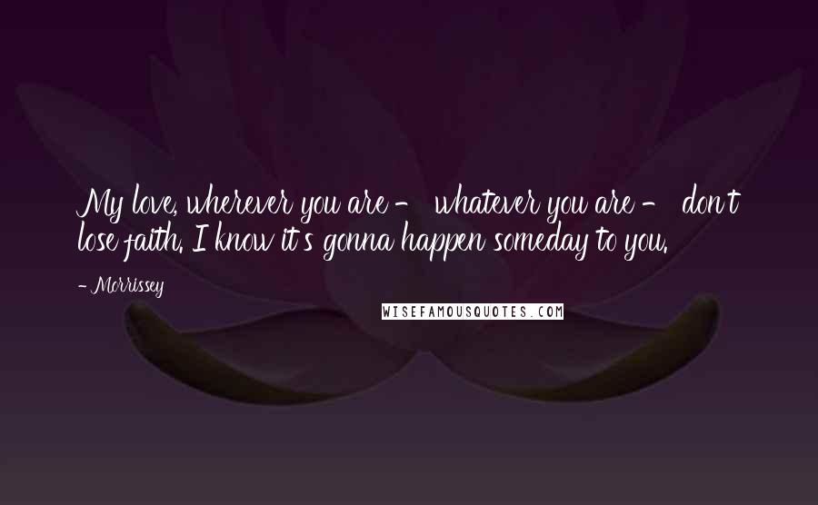 Morrissey Quotes: My love, wherever you are - whatever you are - don't lose faith. I know it's gonna happen someday to you.