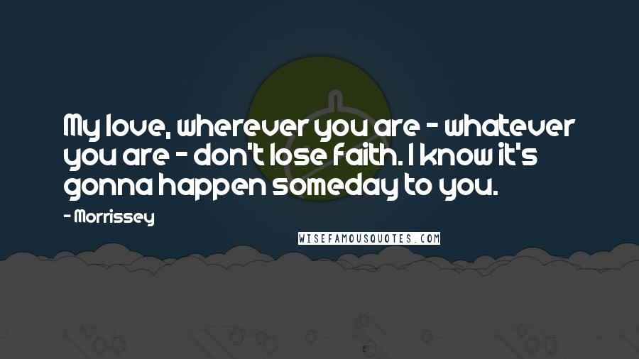 Morrissey Quotes: My love, wherever you are - whatever you are - don't lose faith. I know it's gonna happen someday to you.