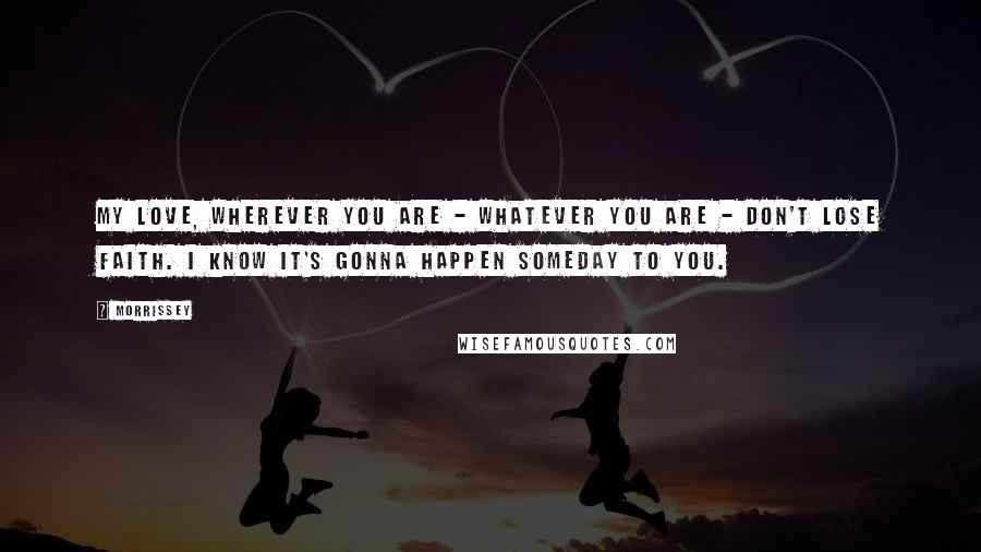 Morrissey Quotes: My love, wherever you are - whatever you are - don't lose faith. I know it's gonna happen someday to you.
