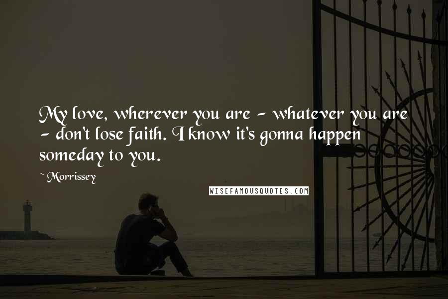 Morrissey Quotes: My love, wherever you are - whatever you are - don't lose faith. I know it's gonna happen someday to you.