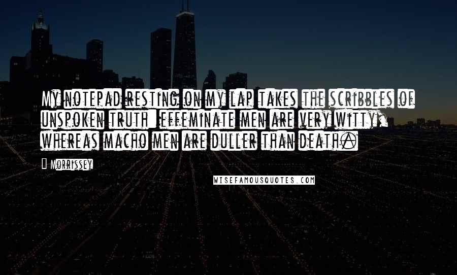 Morrissey Quotes: My notepad resting on my lap takes the scribbles of unspoken truth: effeminate men are very witty, whereas macho men are duller than death.