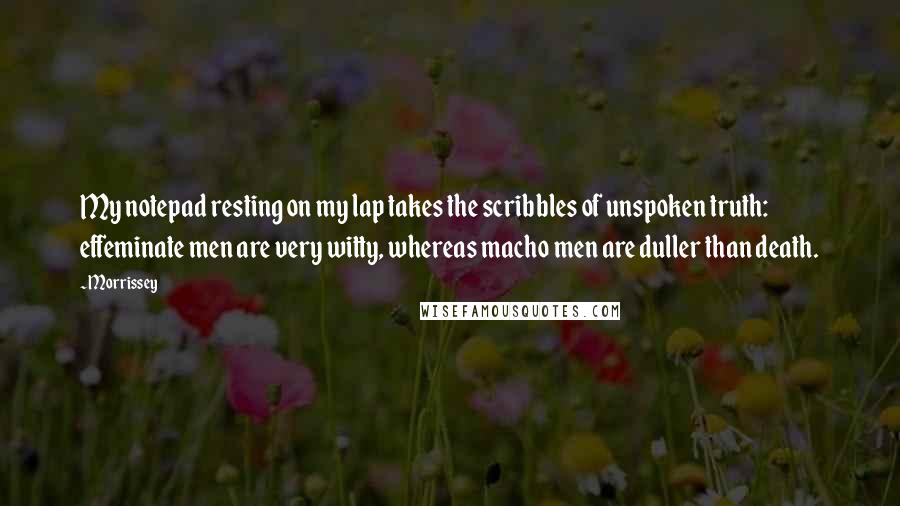 Morrissey Quotes: My notepad resting on my lap takes the scribbles of unspoken truth: effeminate men are very witty, whereas macho men are duller than death.