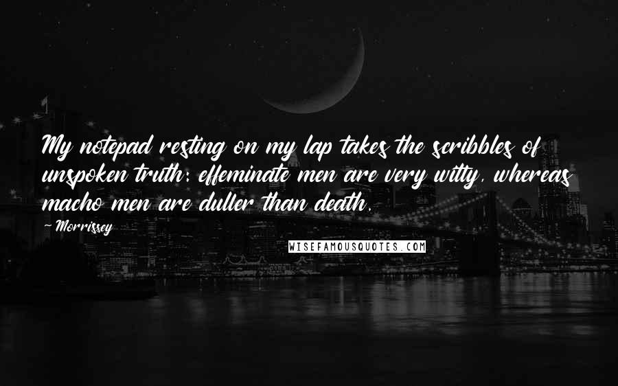 Morrissey Quotes: My notepad resting on my lap takes the scribbles of unspoken truth: effeminate men are very witty, whereas macho men are duller than death.