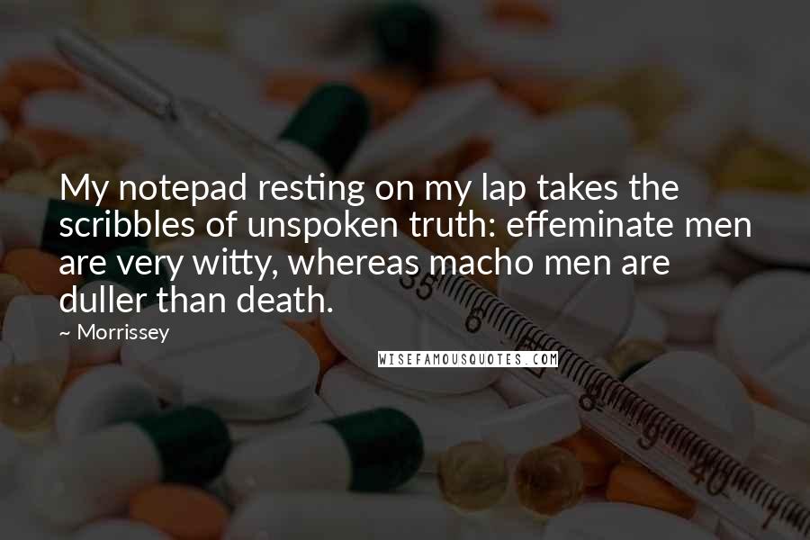 Morrissey Quotes: My notepad resting on my lap takes the scribbles of unspoken truth: effeminate men are very witty, whereas macho men are duller than death.
