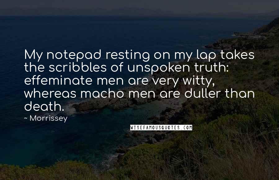 Morrissey Quotes: My notepad resting on my lap takes the scribbles of unspoken truth: effeminate men are very witty, whereas macho men are duller than death.