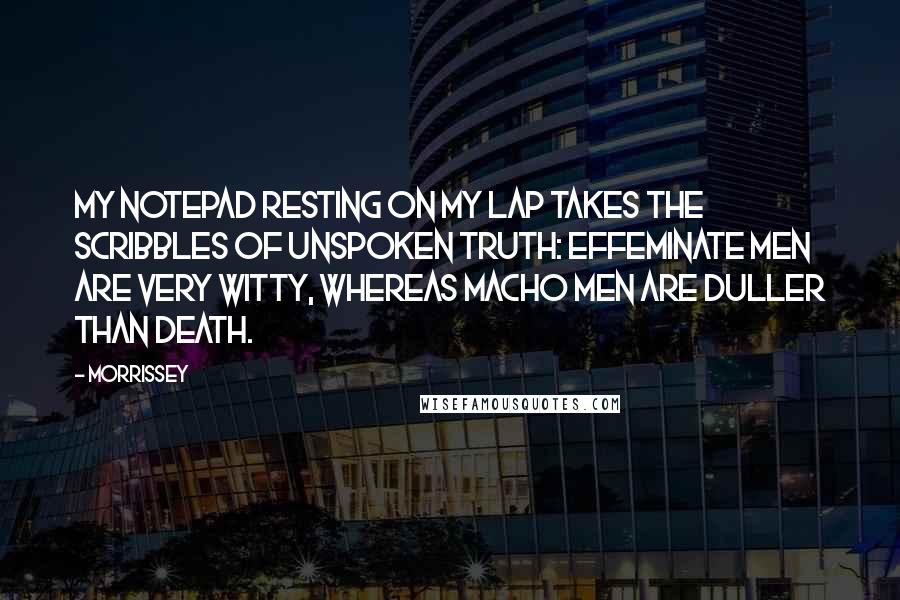 Morrissey Quotes: My notepad resting on my lap takes the scribbles of unspoken truth: effeminate men are very witty, whereas macho men are duller than death.