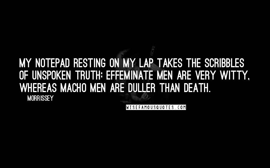 Morrissey Quotes: My notepad resting on my lap takes the scribbles of unspoken truth: effeminate men are very witty, whereas macho men are duller than death.