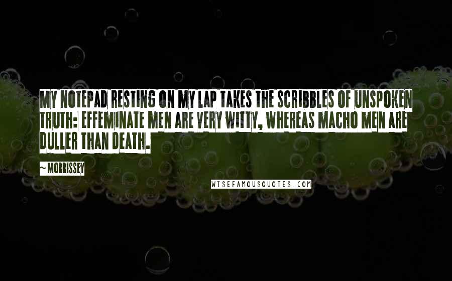 Morrissey Quotes: My notepad resting on my lap takes the scribbles of unspoken truth: effeminate men are very witty, whereas macho men are duller than death.