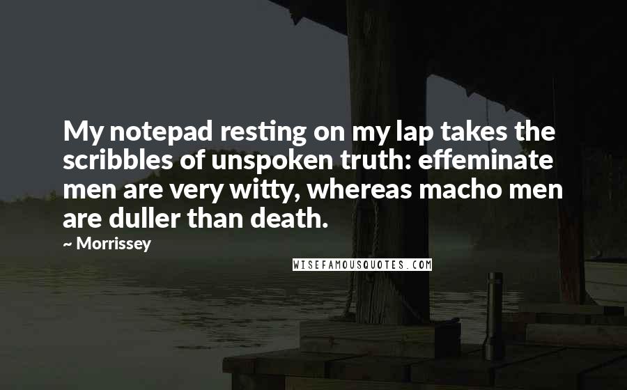 Morrissey Quotes: My notepad resting on my lap takes the scribbles of unspoken truth: effeminate men are very witty, whereas macho men are duller than death.