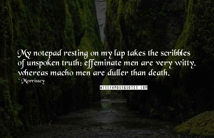 Morrissey Quotes: My notepad resting on my lap takes the scribbles of unspoken truth: effeminate men are very witty, whereas macho men are duller than death.