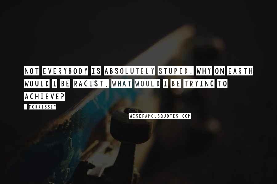 Morrissey Quotes: Not everybody is absolutely stupid. Why on earth would I be racist, what would I be trying to achieve?