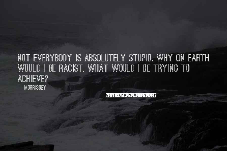 Morrissey Quotes: Not everybody is absolutely stupid. Why on earth would I be racist, what would I be trying to achieve?