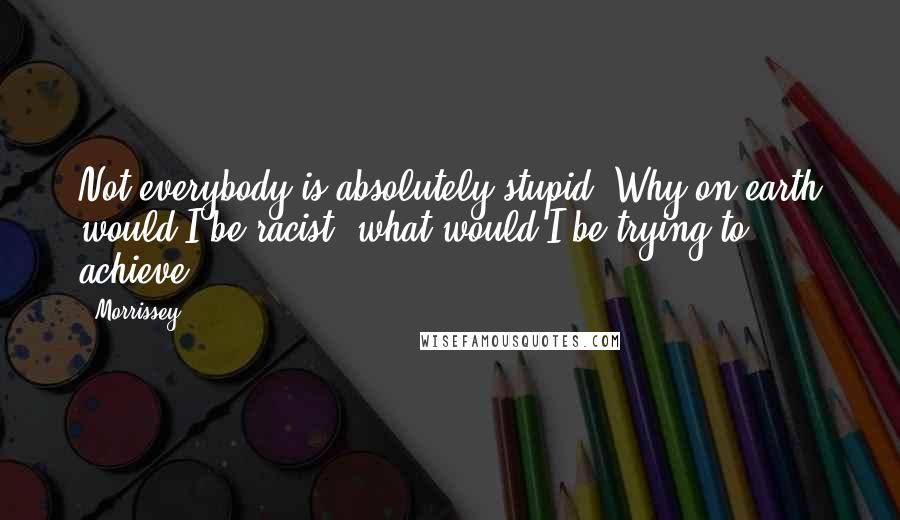 Morrissey Quotes: Not everybody is absolutely stupid. Why on earth would I be racist, what would I be trying to achieve?