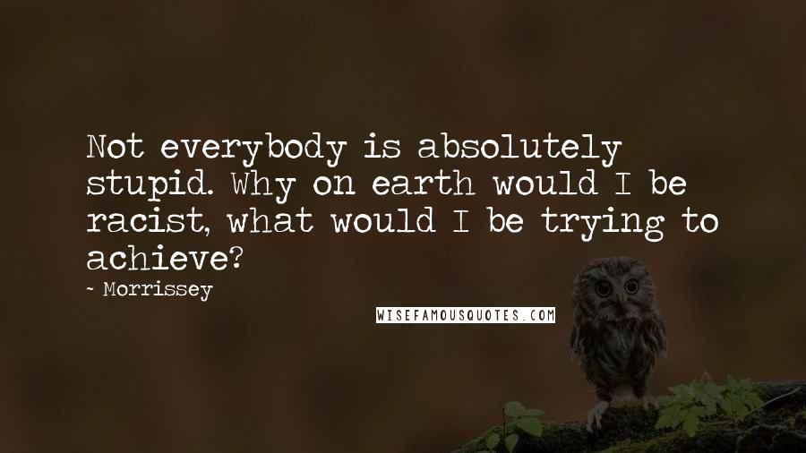 Morrissey Quotes: Not everybody is absolutely stupid. Why on earth would I be racist, what would I be trying to achieve?