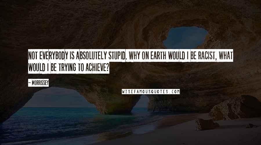 Morrissey Quotes: Not everybody is absolutely stupid. Why on earth would I be racist, what would I be trying to achieve?