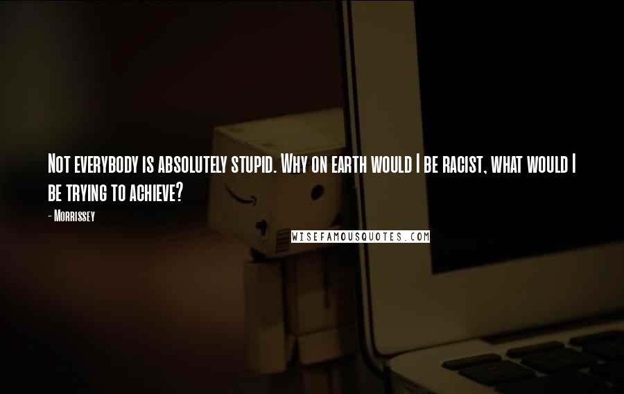 Morrissey Quotes: Not everybody is absolutely stupid. Why on earth would I be racist, what would I be trying to achieve?