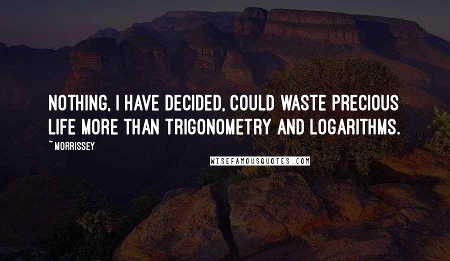 Morrissey Quotes: Nothing, I have decided, could waste precious life more than trigonometry and logarithms.