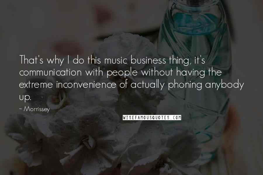 Morrissey Quotes: That's why I do this music business thing, it's communication with people without having the extreme inconvenience of actually phoning anybody up.