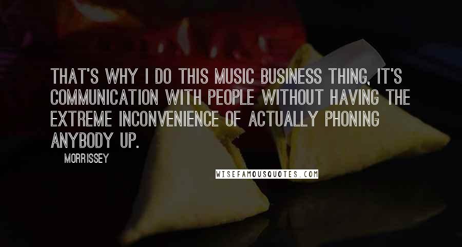 Morrissey Quotes: That's why I do this music business thing, it's communication with people without having the extreme inconvenience of actually phoning anybody up.
