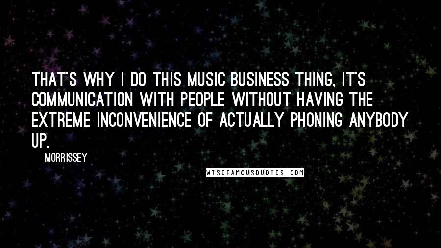 Morrissey Quotes: That's why I do this music business thing, it's communication with people without having the extreme inconvenience of actually phoning anybody up.