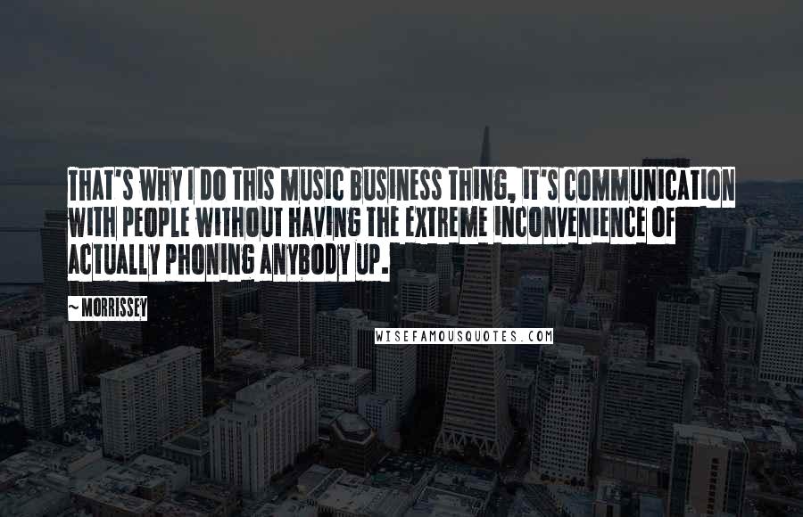 Morrissey Quotes: That's why I do this music business thing, it's communication with people without having the extreme inconvenience of actually phoning anybody up.