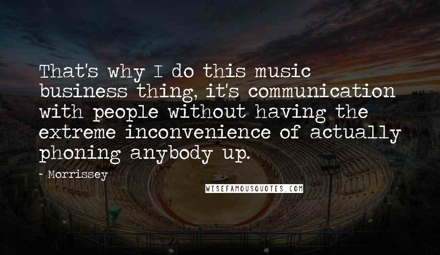 Morrissey Quotes: That's why I do this music business thing, it's communication with people without having the extreme inconvenience of actually phoning anybody up.