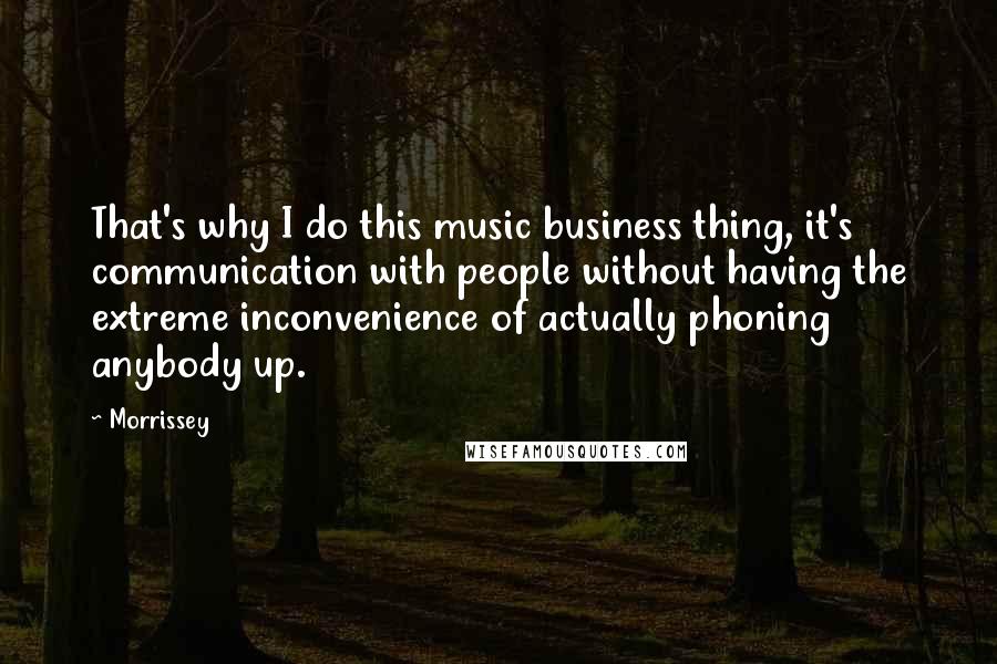 Morrissey Quotes: That's why I do this music business thing, it's communication with people without having the extreme inconvenience of actually phoning anybody up.